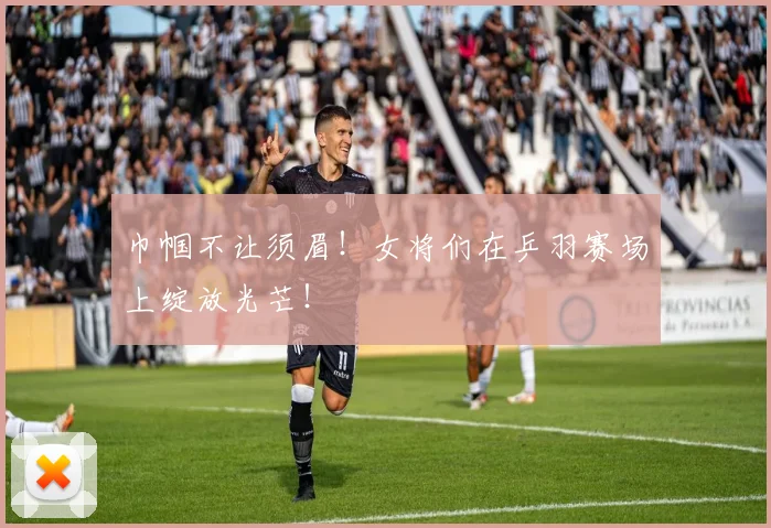 巾帼不让须眉！女将们在乒羽赛场上绽放光芒！