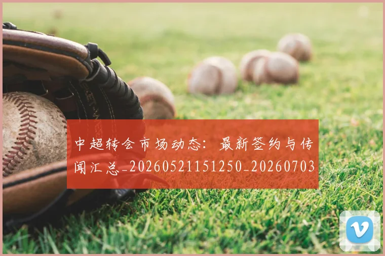 中超转会市场动态：最新签约与传闻汇总_20260521151250_20260703211830