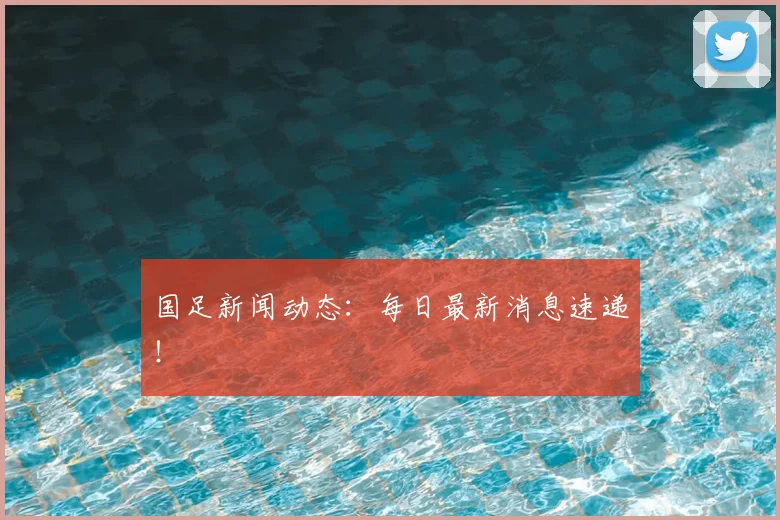 国足新闻动态：每日最新消息速递！
