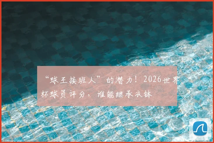 “球王接班人”的潜力！2026世界杯球员评分，谁能继承衣钵