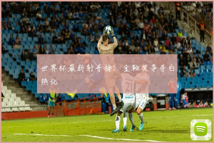世界杯最新射手榜:金靴奖争夺白热化