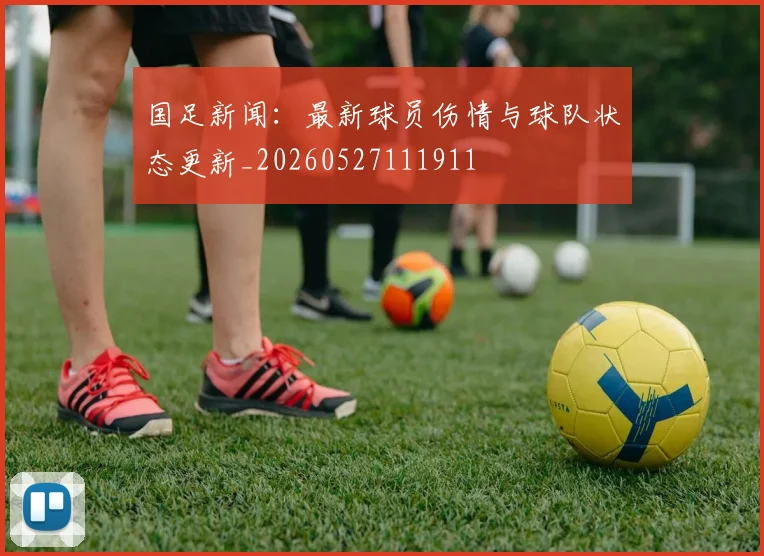 国足新闻：最新球员伤情与球队状态更新_20260527111911