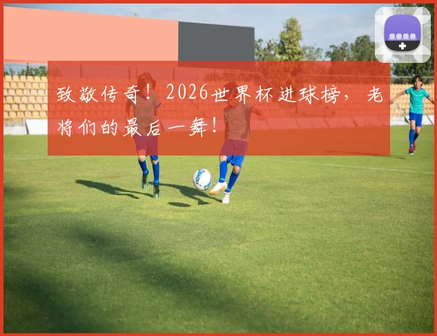 致敬传奇！2026世界杯进球榜，老将们的最后一舞！