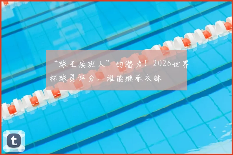 “球王接班人”的潜力！2026世界杯球员评分，谁能继承衣钵