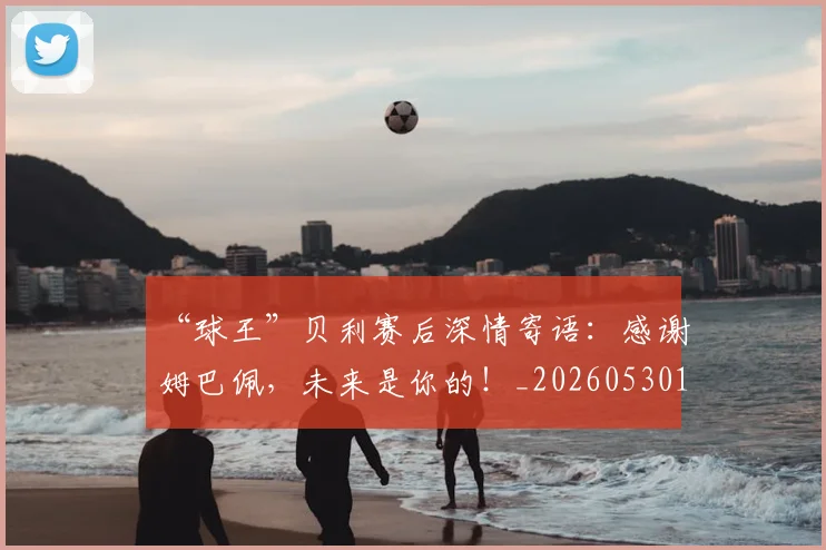 “球王”贝利赛后深情寄语：感谢姆巴佩，未来是你的！_20260530144016_20260702172832