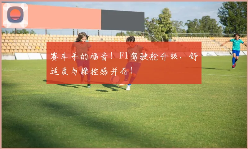 赛车手的福音！F1驾驶舱升级，舒适度与操控感并存！