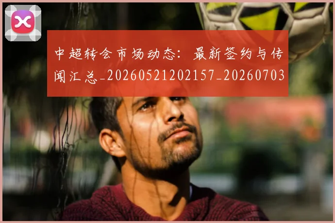 中超转会市场动态：最新签约与传闻汇总_20260521202157_20260703211831