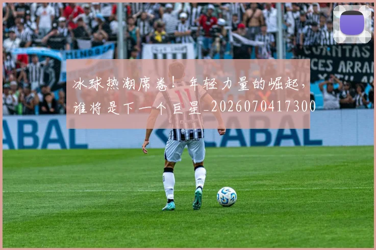冰球热潮席卷！年轻力量的崛起，谁将是下一个巨星_20260704173003