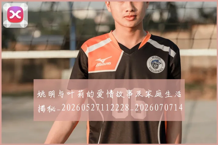 姚明与叶莉的爱情故事及家庭生活揭秘_20260527112228_20260707143007