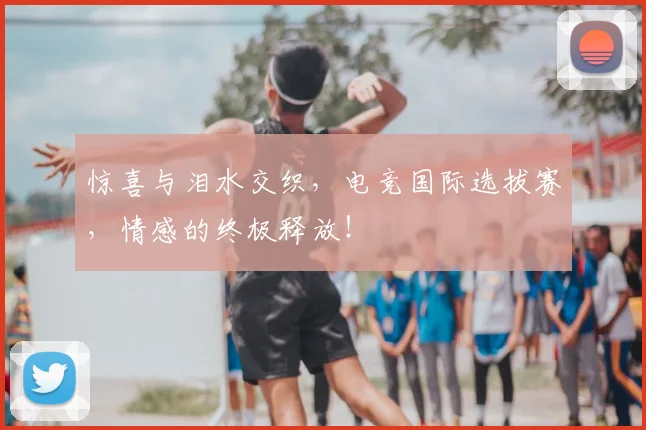 惊喜与泪水交织，电竞国际选拔赛，情感的终极释放！