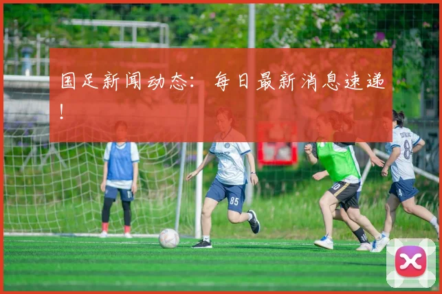 国足新闻动态：每日最新消息速递！