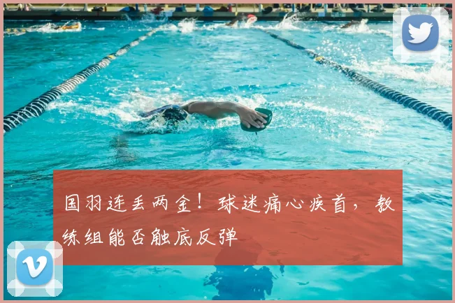 国羽连丢两金！球迷痛心疾首，教练组能否触底反弹