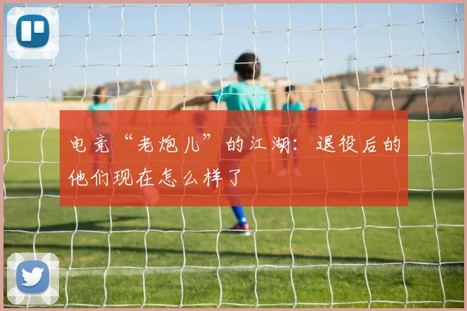 电竞“老炮儿”的江湖：退役后的他们现在怎么样了