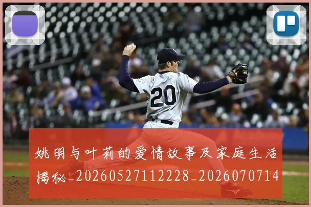 姚明与叶莉的爱情故事及家庭生活揭秘_20260527112228_20260707143007