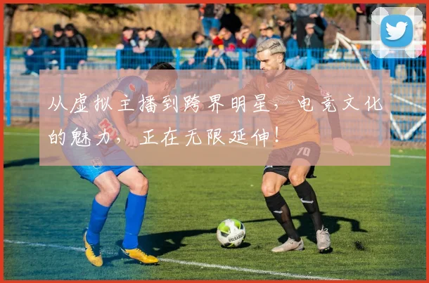 从虚拟主播到跨界明星,电竞文化的魅力,正在无限延伸!