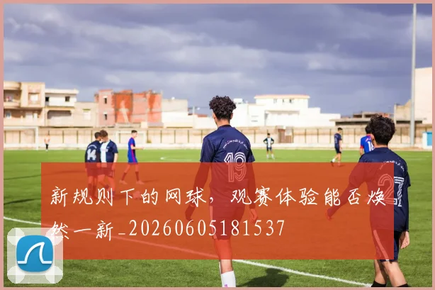 新规则下的网球，观赛体验能否焕然一新_20260605181537