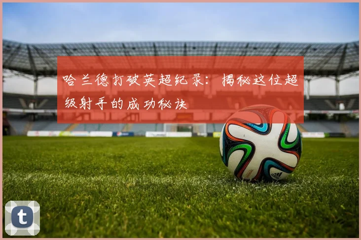哈兰德打破英超纪录:揭秘这位超级射手的成功秘诀